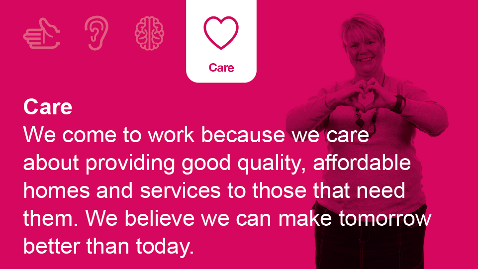 Care: We come to work because we care about providing good quality, affordable homes and services to those that need them. We believe we can make tomorrow better than today.
